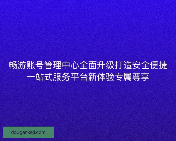 畅游账号管理中心全面升级打造安全便捷一站式服务平台新体验专属尊享