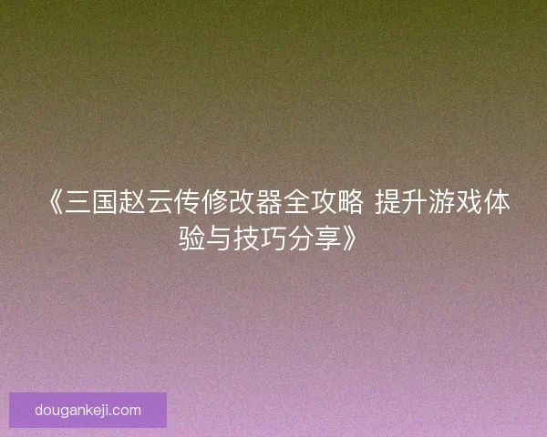 《三国赵云传修改器全攻略 提升游戏体验与技巧分享》