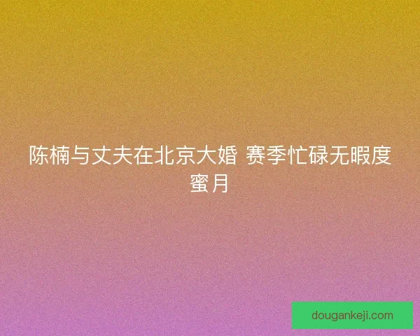 陈楠与丈夫在北京大婚 赛季忙碌无暇度蜜月