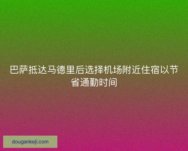 巴萨抵达马德里后选择机场附近住宿以节省通勤时间