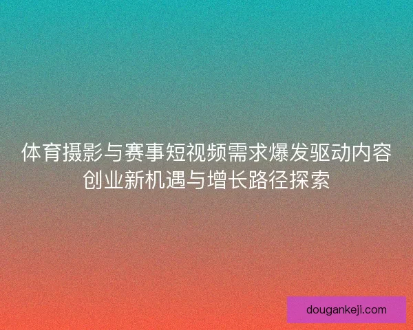 体育摄影与赛事短视频需求爆发驱动内容创业新机遇与增长路径探索