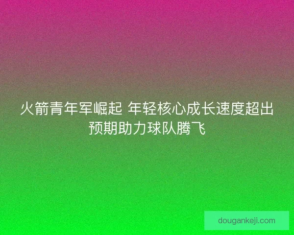 火箭青年军崛起 年轻核心成长速度超出预期助力球队腾飞